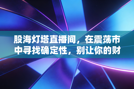 股海灯塔直播间，在震荡市中寻找确定性，别让你的财富成为别人镰刀下的韭菜