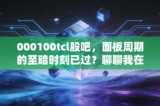 000100tcl股吧，面板周期的至暗时刻已过？聊聊我在TCL上的坚守与反思