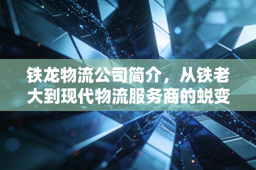 铁龙物流公司简介，从铁老大到现代物流服务商的蜕变之路