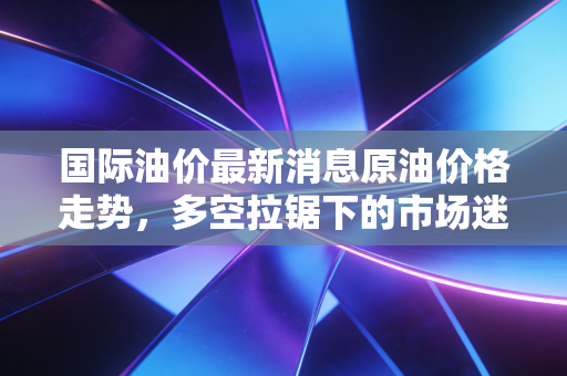国际油价最新消息原油价格走势，多空拉锯下的市场迷局，我们该如何看懂这盘棋？