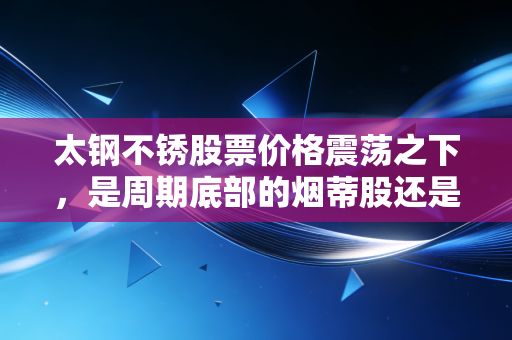 太钢不锈股票价格震荡之下，是周期底部的烟蒂股还是被低估的隐形冠军？