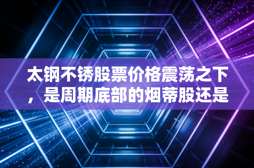 太钢不锈股票价格震荡之下，是周期底部的烟蒂股还是被低估的隐形冠军？