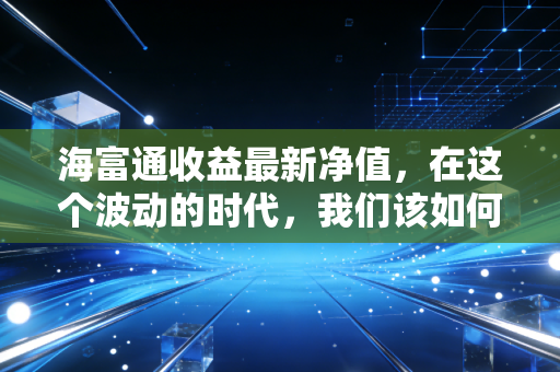 海富通收益最新净值，在这个波动的时代，我们该如何读懂手中的成绩单？