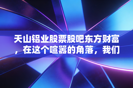 天山铝业股票股吧东方财富，在这个喧嚣的角落，我们该如何寻找真正的价值？