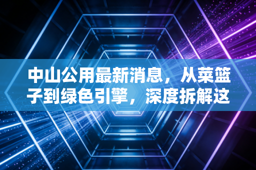 中山公用最新消息，从菜篮子到绿色引擎，深度拆解这家老牌国企的转型阵痛与新生