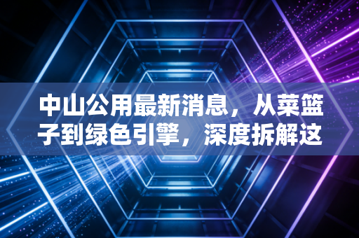 中山公用最新消息，从菜篮子到绿色引擎，深度拆解这家老牌国企的转型阵痛与新生