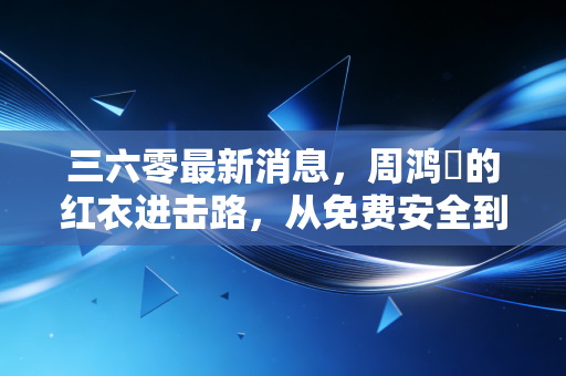 三六零最新消息，周鸿祎的红衣进击路，从免费安全到AI大模型的破局与重生