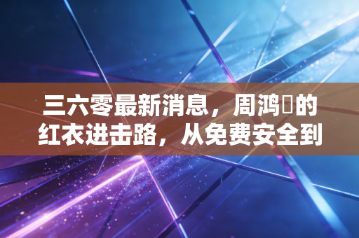 三六零最新消息，周鸿祎的红衣进击路，从免费安全到AI大模型的破局与重生
