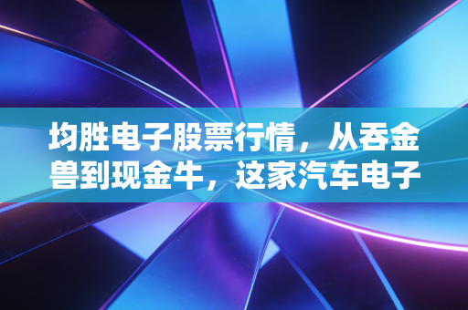 均胜电子股票行情，从吞金兽到现金牛，这家汽车电子巨头还能追上车市的狂飙吗？