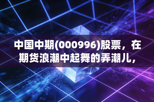 中国中期(000996)股票，在期货浪潮中起舞的弄潮儿，是机遇还是陷阱？