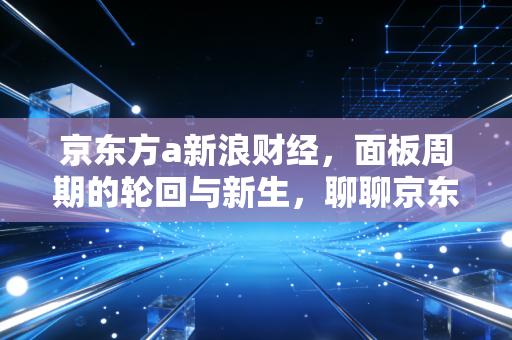京东方a新浪财经，面板周期的轮回与新生，聊聊京东方A为什么让人又爱又恨？