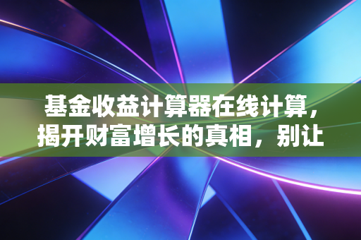 基金收益计算器在线计算，揭开财富增长的真相，别让你的钱在糊涂中沉睡