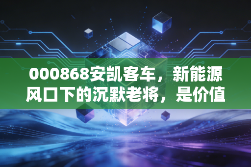 000868安凯客车，新能源风口下的沉默老将，是价值洼地还是业绩泥潭？