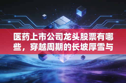 医药上市公司龙头股票有哪些，穿越周期的长坡厚雪与投资真相