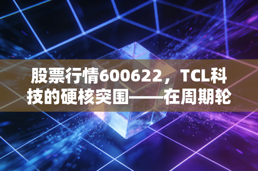 股票行情600622，TCL科技的硬核突围——在周期轮回中寻找确定的收益