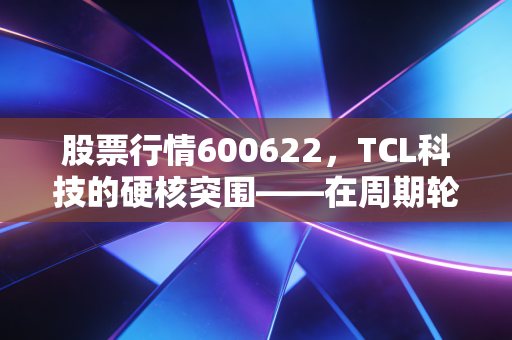 股票行情600622，TCL科技的硬核突围——在周期轮回中寻找确定的收益