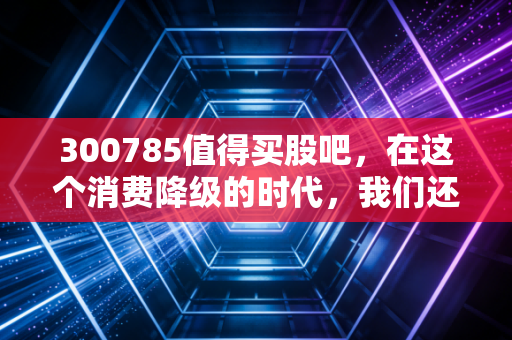 300785值得买股吧，在这个消费降级的时代，我们还能相信什么值得买吗？