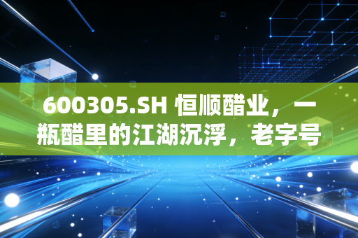 600305.SH 恒顺醋业，一瓶醋里的江湖沉浮，老字号能否熬出新滋味？