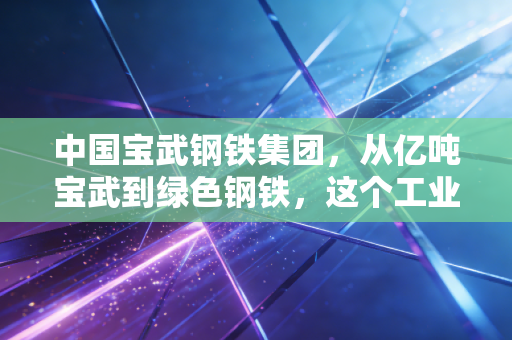 中国宝武钢铁集团，从亿吨宝武到绿色钢铁，这个工业巨兽如何重塑我们的生活？