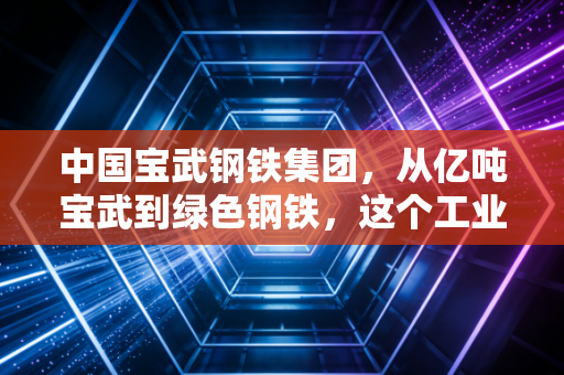 中国宝武钢铁集团，从亿吨宝武到绿色钢铁，这个工业巨兽如何重塑我们的生活？