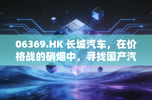 06369.HK 长城汽车，在价格战的硝烟中，寻找国产汽车的出海突围之路