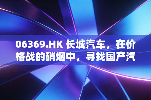 06369.HK 长城汽车，在价格战的硝烟中，寻找国产汽车的出海突围之路
