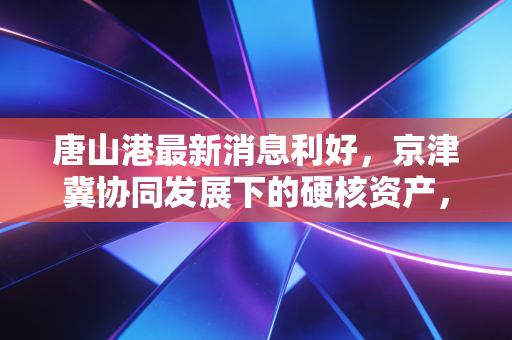 唐山港最新消息利好，京津冀协同发展下的硬核资产，能否成为你投资组合的压舱石？