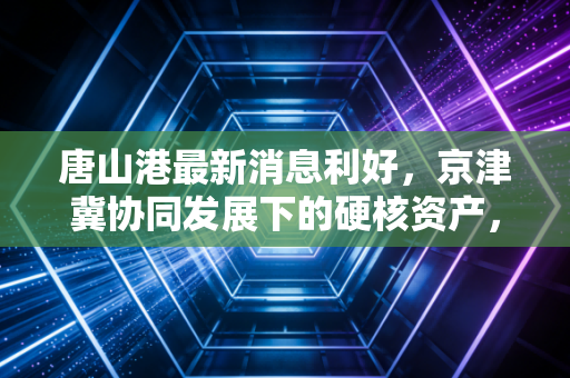 唐山港最新消息利好，京津冀协同发展下的硬核资产，能否成为你投资组合的压舱石？