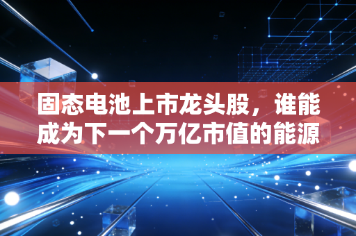 固态电池上市龙头股，谁能成为下一个万亿市值的能源之王？