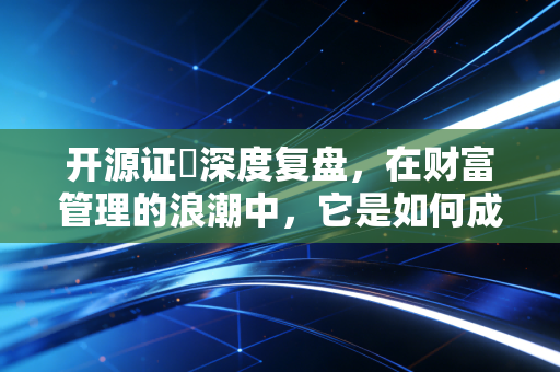开源证劵深度复盘，在财富管理的浪潮中，它是如何成为破局者的？