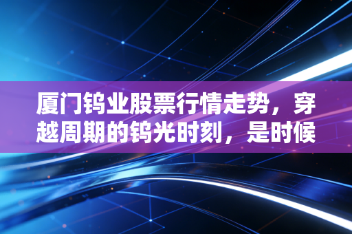 厦门钨业股票行情走势，穿越周期的钨光时刻，是时候上车这只硬核资源股了吗？
