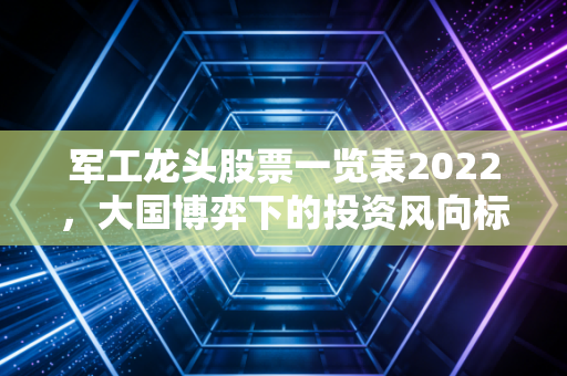 军工龙头股票一览表2022，大国博弈下的投资风向标与实战复盘