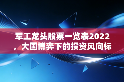 军工龙头股票一览表2022，大国博弈下的投资风向标与实战复盘