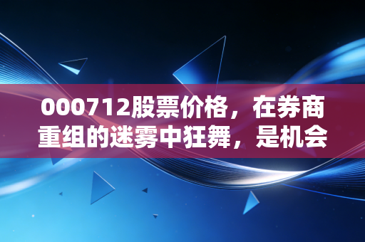 000712股票价格，在券商重组的迷雾中狂舞，是机会还是陷阱？