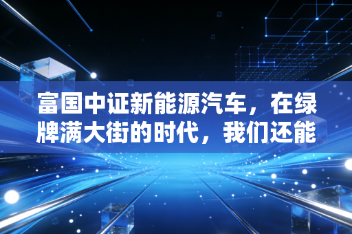 富国中证新能源汽车，在绿牌满大街的时代，我们还能上车吗？