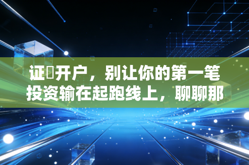 证劵开户，别让你的第一笔投资输在起跑线上，聊聊那些券商不会告诉你的事