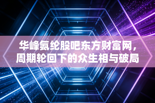 华峰氨纶股吧东方财富网，周期轮回下的众生相与破局之道