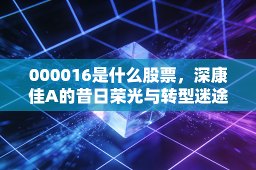 000016是什么股票，深康佳A的昔日荣光与转型迷途，老股民眼中的概念之王