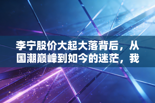 李宁股价大起大落背后，从国潮巅峰到如今的迷茫，我们该如何审视这家国产运动巨头？
