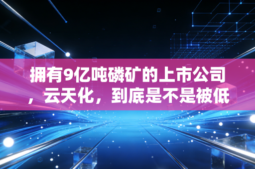 拥有9亿吨磷矿的上市公司，云天化，到底是不是被低估的印钞机？