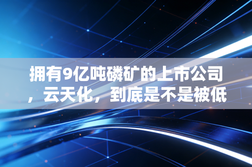 拥有9亿吨磷矿的上市公司，云天化，到底是不是被低估的印钞机？