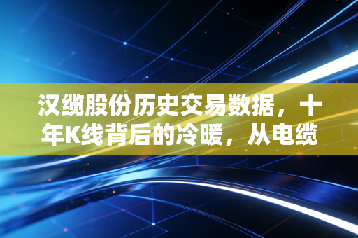 汉缆股份历史交易数据，十年K线背后的冷暖，从电缆巨头到价值重估的深度复盘