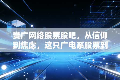 贵广网络股票股吧，从信仰到焦虑，这只广电系股票到底怎么了？