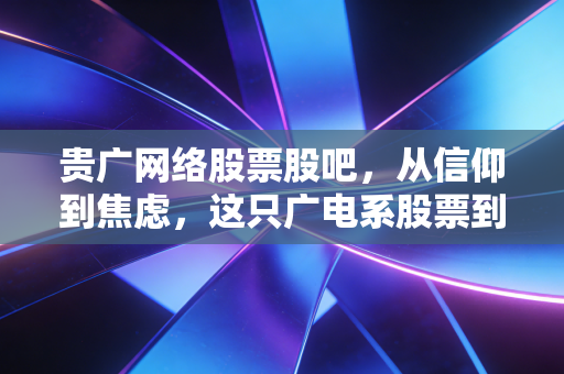 贵广网络股票股吧，从信仰到焦虑，这只广电系股票到底怎么了？