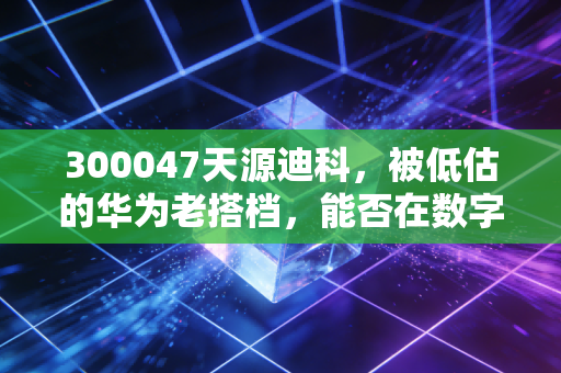 300047天源迪科，被低估的华为老搭档，能否在数字经济浪潮中迎来第二春？