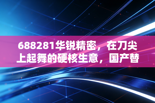 688281华锐精密，在刀尖上起舞的硬核生意，国产替代浪潮下的隐形冠军