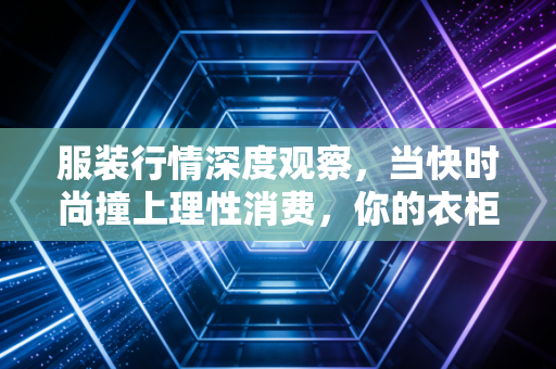 服装行情深度观察，当快时尚撞上理性消费，你的衣柜正在经历一场悄无声息的变革