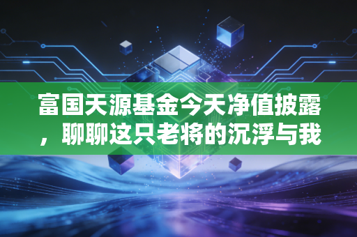 富国天源基金今天净值披露，聊聊这只老将的沉浮与我们的投资心态