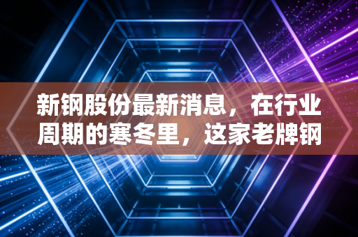 新钢股份最新消息，在行业周期的寒冬里，这家老牌钢企正在酝酿怎样的反击？