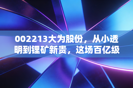 002213大为股份，从小透明到锂矿新贵，这场百亿级的跨界豪赌你看懂了吗？